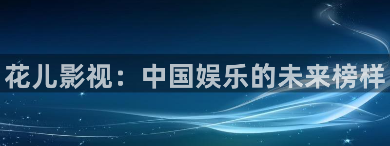 亚洲桔子视频：花儿影视：中国娱乐的未来榜样
